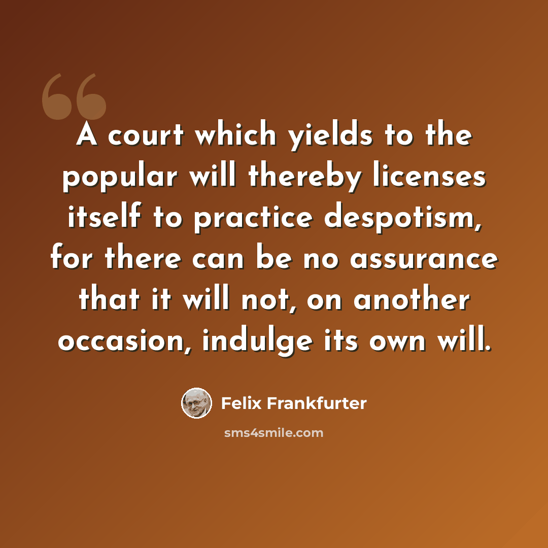 “A court which yields to the popular will thereby licenses itself to practice despotism, for there can be no assurance that it will not, on another occasion, indulge its own will.” quote by Felix Frankfurter