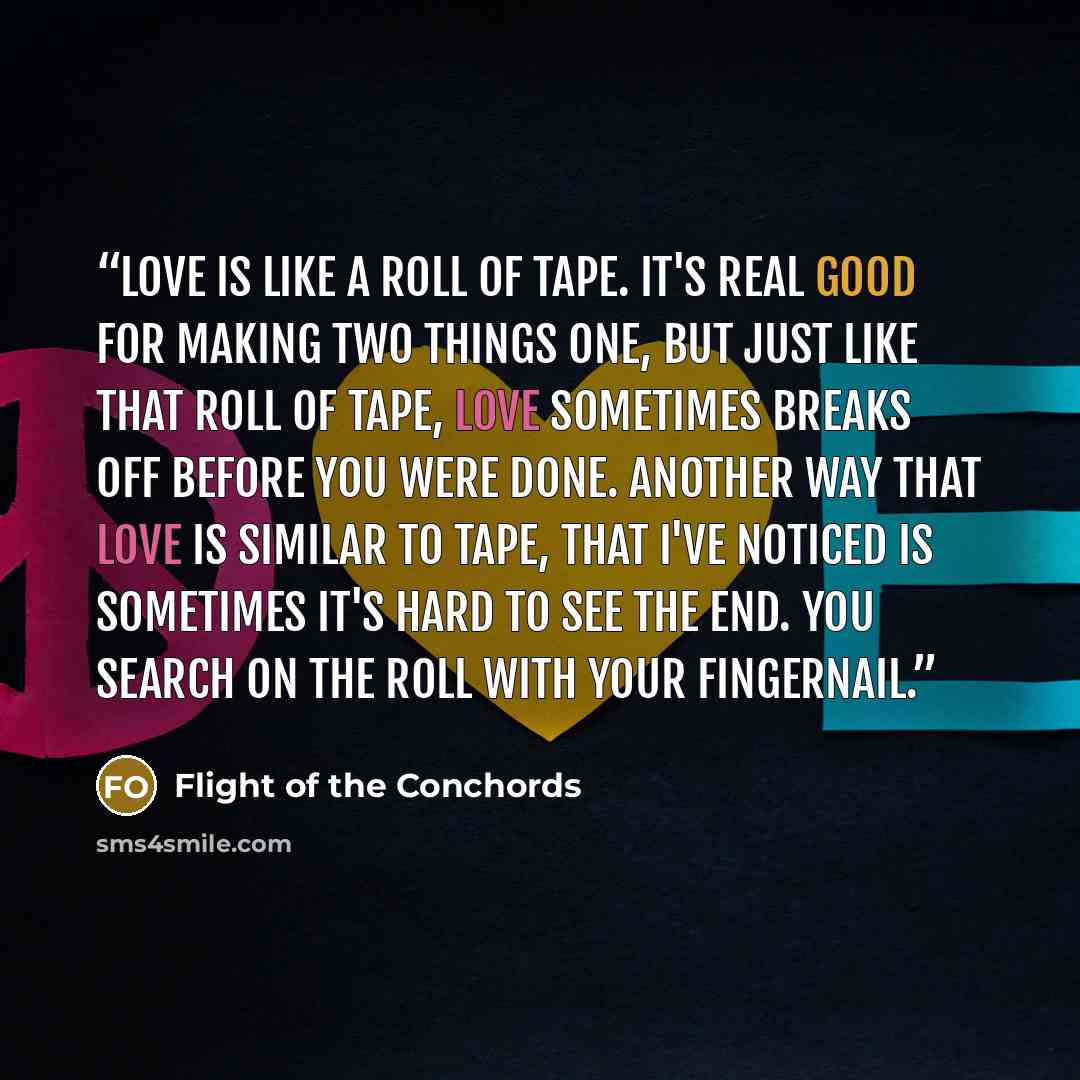 “Love is like a roll of tape. It's real good for making two things one, but just like that roll of tape, love sometimes breaks off before you were done. Another way that love is similar to tape, that I've noticed is sometimes it's hard to see the end. You search on the roll with your fingernail.” quote by Flight of the Conchords