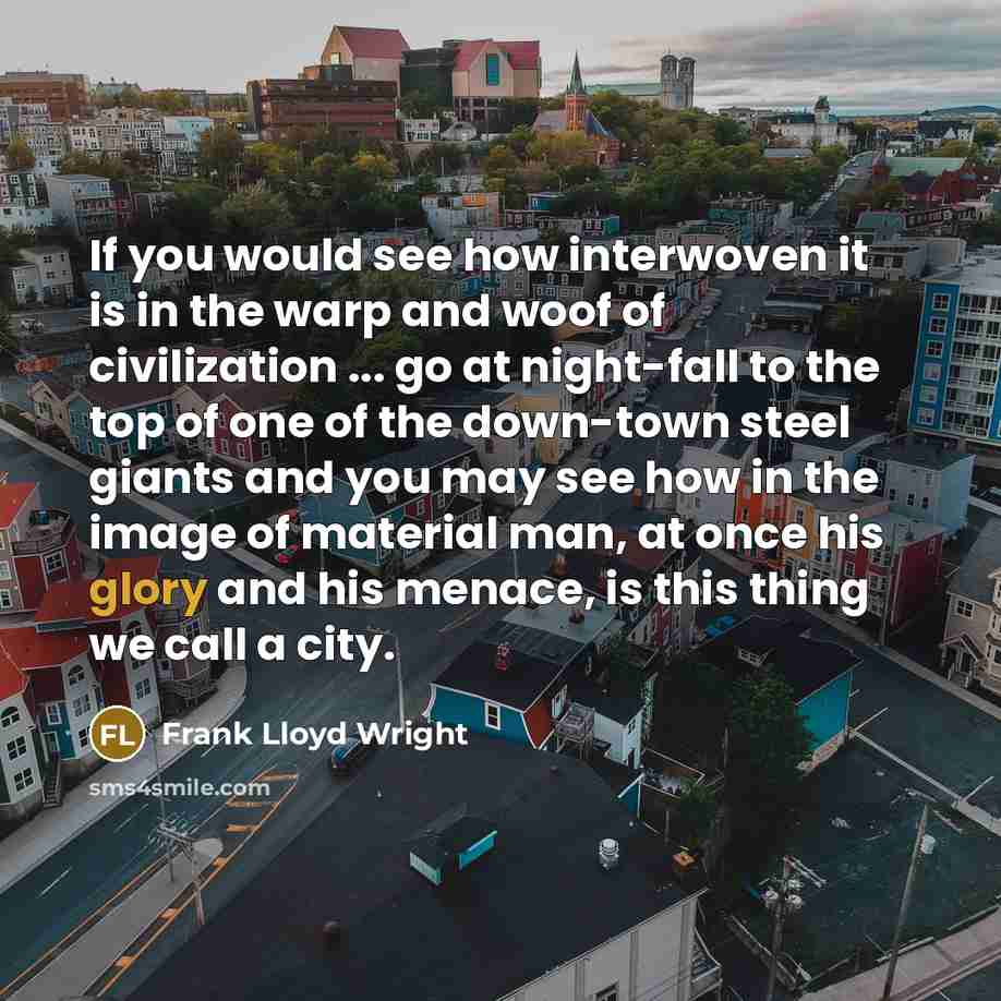“If you would see how interwoven it is in the warp and woof of civilization ... go at night-fall to the top of one of the down-town steel giants and you may see how in the image of material man, at once his glory and his menace, is this thing we call a city.” quote by Frank Lloyd Wright
