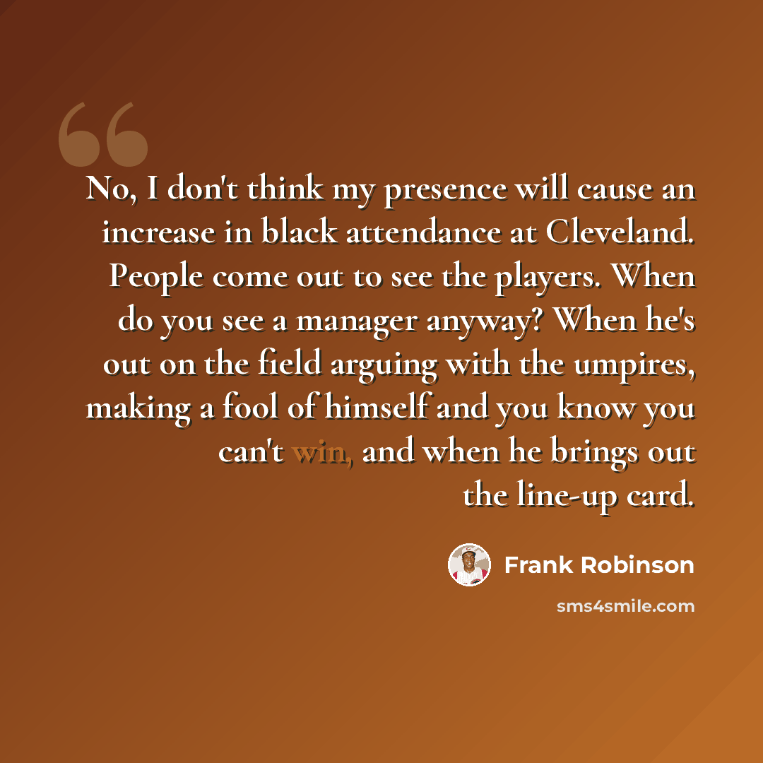 “No, I don't think my presence will cause an increase in black attendance at Cleveland. People come out to see the players. When do you see a manager anyway? When he's out on the field arguing with the umpires, making a fool of himself and you know you can't win, and when he brings out the line-up…” quote by Frank Robinson