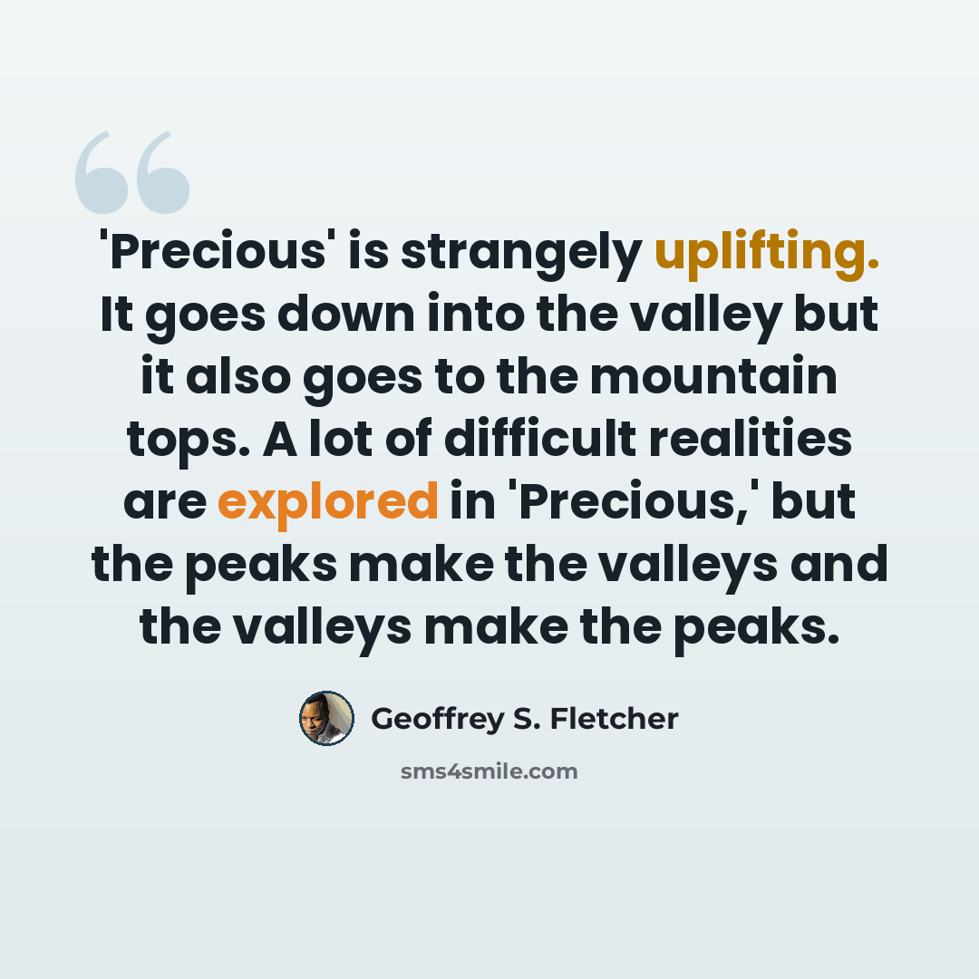 “'Precious' is strangely uplifting. It goes down into the valley but it also goes to the mountain tops. A lot of difficult realities are explored in 'Precious,' but the peaks make the valleys and the valleys make the peaks.” quote by Geoffrey S. Fletcher