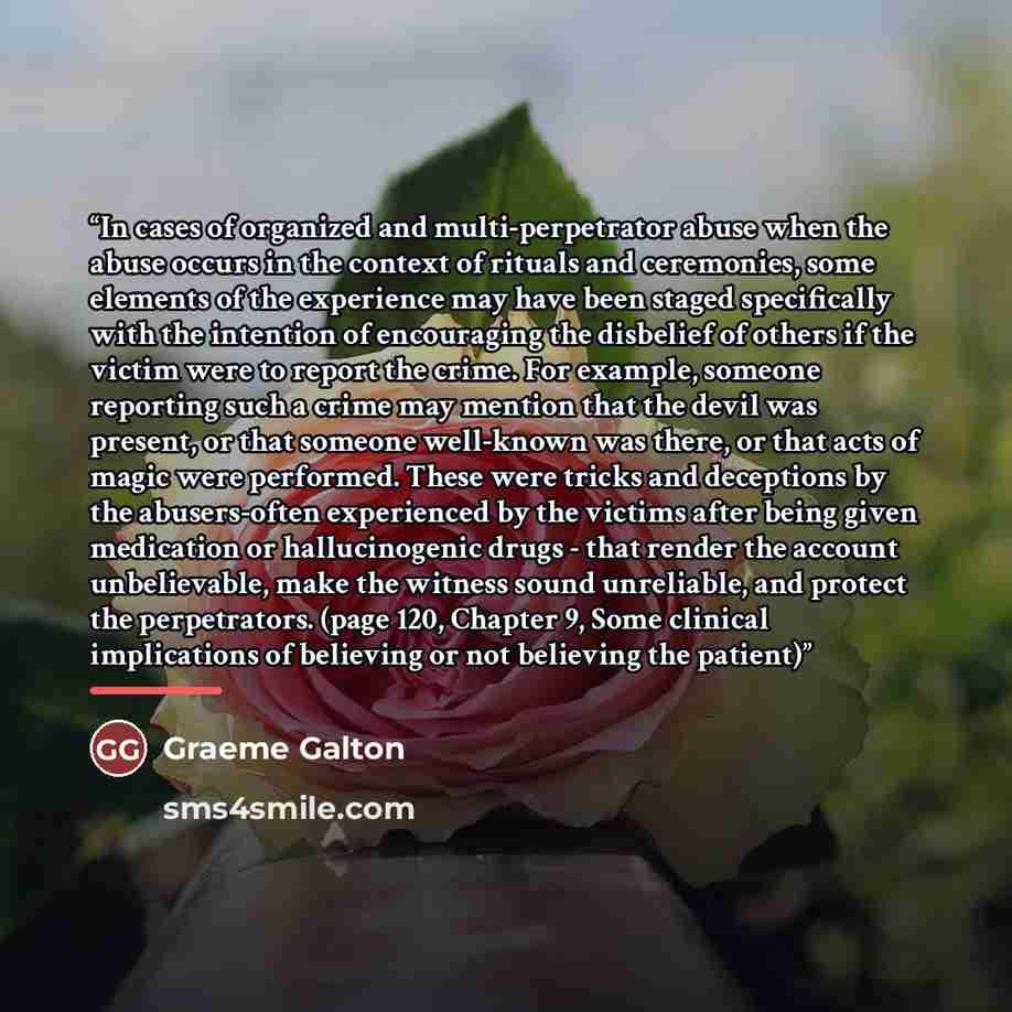 “In cases of organized and multi-perpetrator abuse when the abuse occurs in the context of rituals and ceremonies, some elements of the experience may have been staged specifically with the intention of encouraging the disbelief of others if the victim were to report the crime. For example, someone…” quote by Graeme Galton