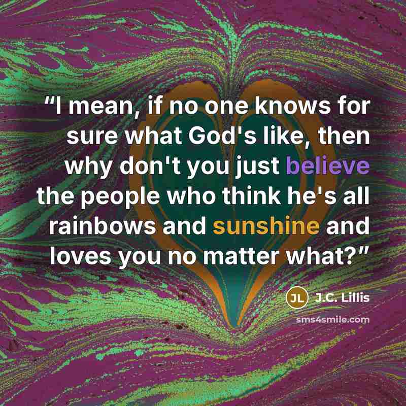 “I mean, if no one knows for sure what God's like, then why don't you just believe the people who think he's all rainbows and sunshine and loves you no matter what?” quote by j.c. lillis