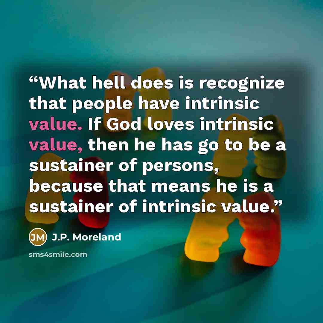 “What hell does is recognize that people have intrinsic value. If God loves intrinsic value, then he has go to be a sustainer of persons, because that means he is a sustainer of intrinsic value.” quote by J.P. Moreland