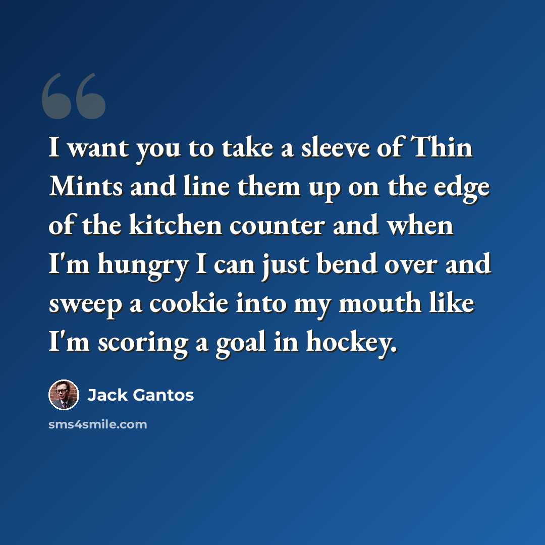 “I want you to take a sleeve of Thin Mints and line them up on the edge of the kitchen counter and when I'm hungry I can just bend over and sweep a cookie into my mouth like I'm scoring a goal in hockey.” quote by Jack Gantos