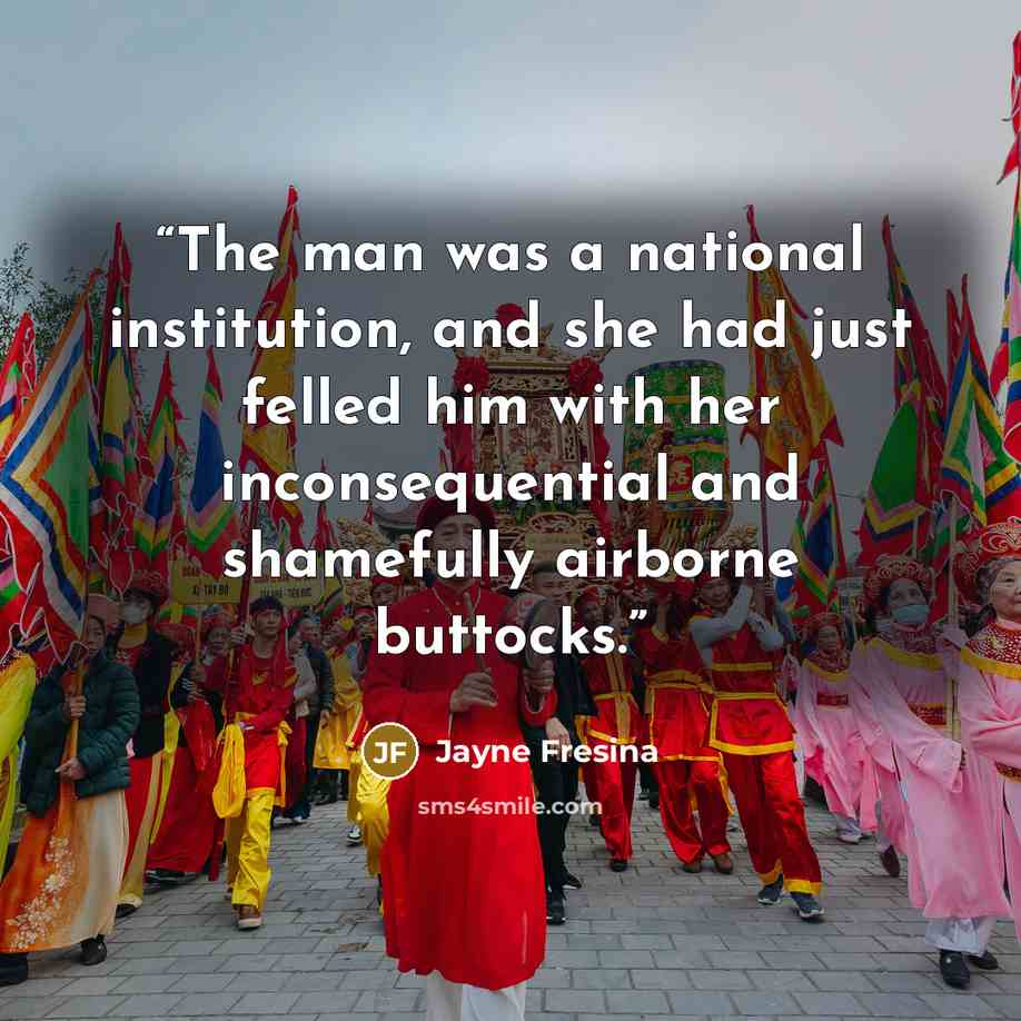 “The man was a national institution, and she had just felled him with her inconsequential and shamefully airborne buttocks.” quote by Jayne Fresina