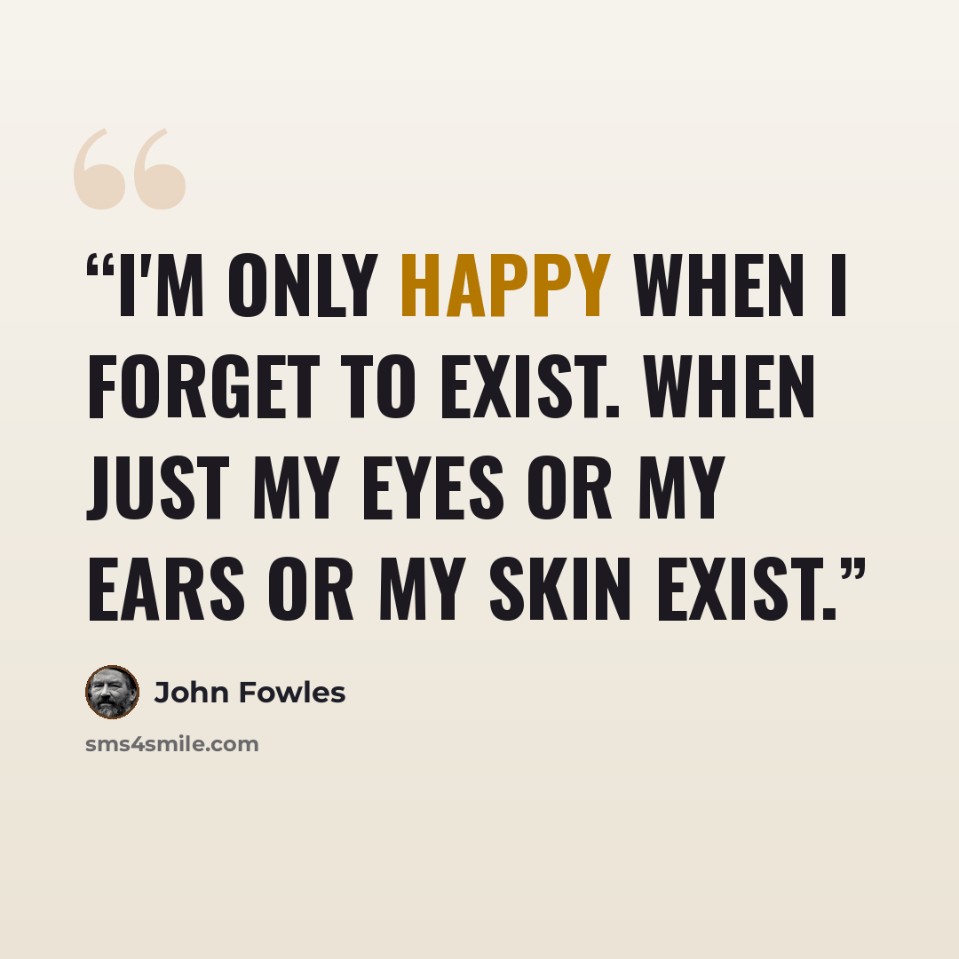 “I'm only happy when I forget to exist. When just my eyes or my ears or my skin exist.” quote by John Fowles