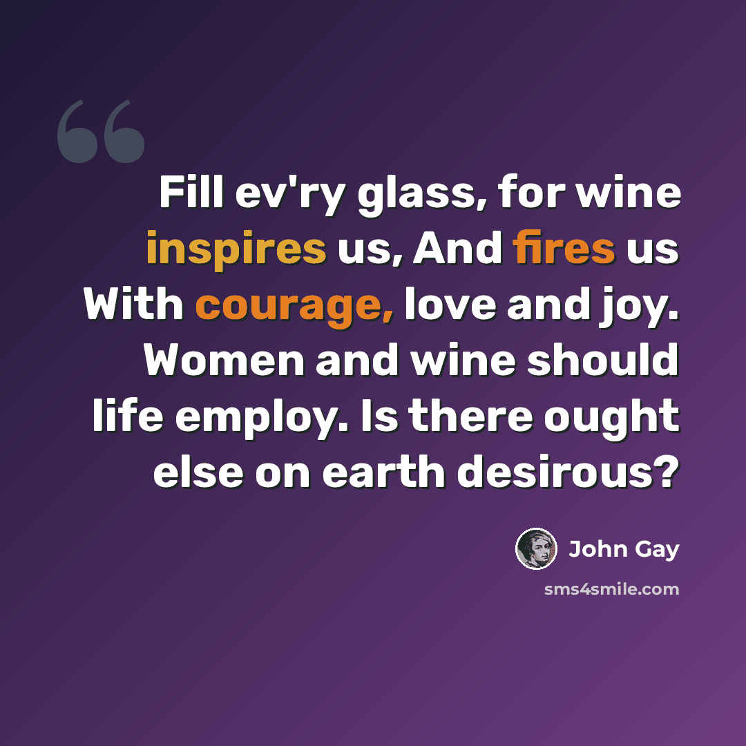 “Fill ev'ry glass, for wine inspires us, And fires us With courage, love and joy. Women and wine should life employ. Is there ought else on earth desirous?” quote by John Gay