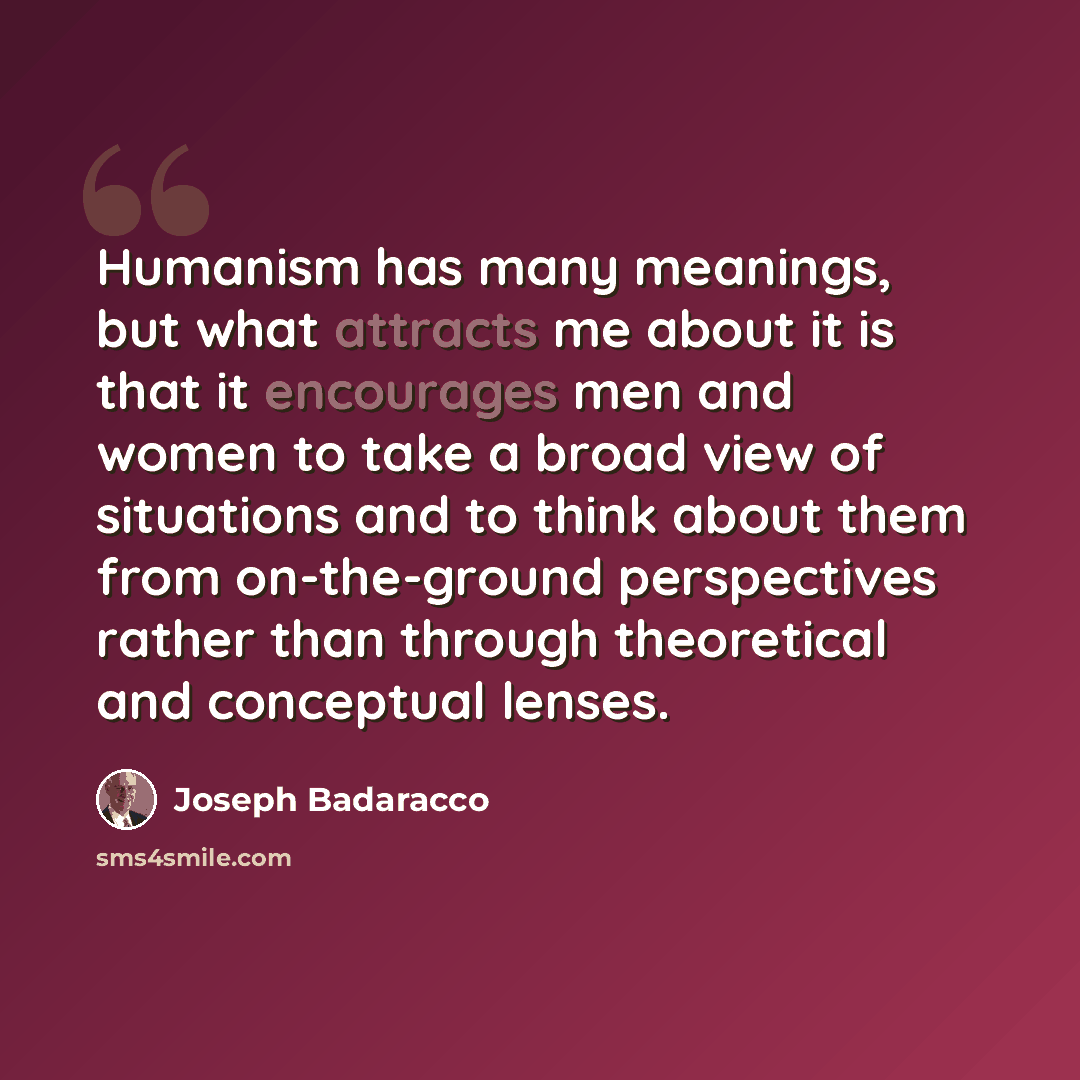 “Humanism has many meanings, but what attracts me about it is that it encourages men and women to take a broad view of situations and to think about them from on-the-ground perspectives rather than through theoretical and conceptual lenses.” quote by Joseph Badaracco