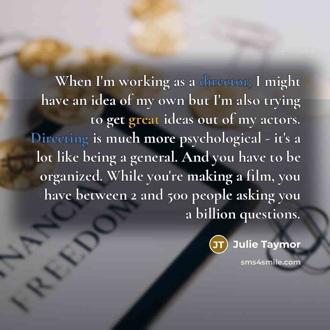 “When I'm working as a director, I might have an idea of my own but I'm also trying to get great ideas out of my actors. Directing is much more psychological - it's a lot like being a general. And you have to be organized. While you're making a film, you have between 2 and 500 people asking you a…” quote by Julie Taymor