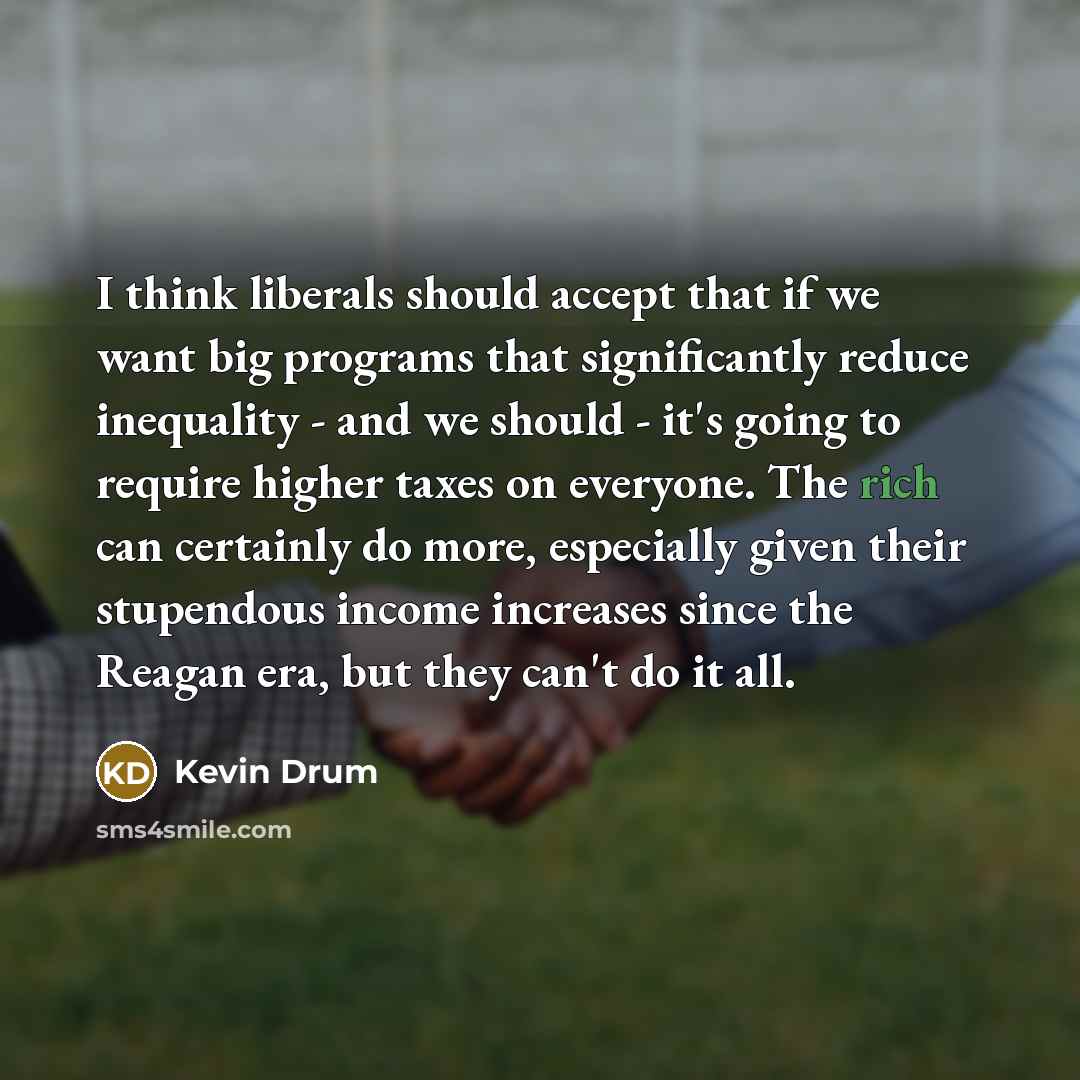 “I think liberals should accept that if we want big programs that significantly reduce inequality - and we should - it's going to require higher taxes on everyone. The rich can certainly do more, especially given their stupendous income increases since the Reagan era, but they can't do it all.” quote by Kevin Drum
