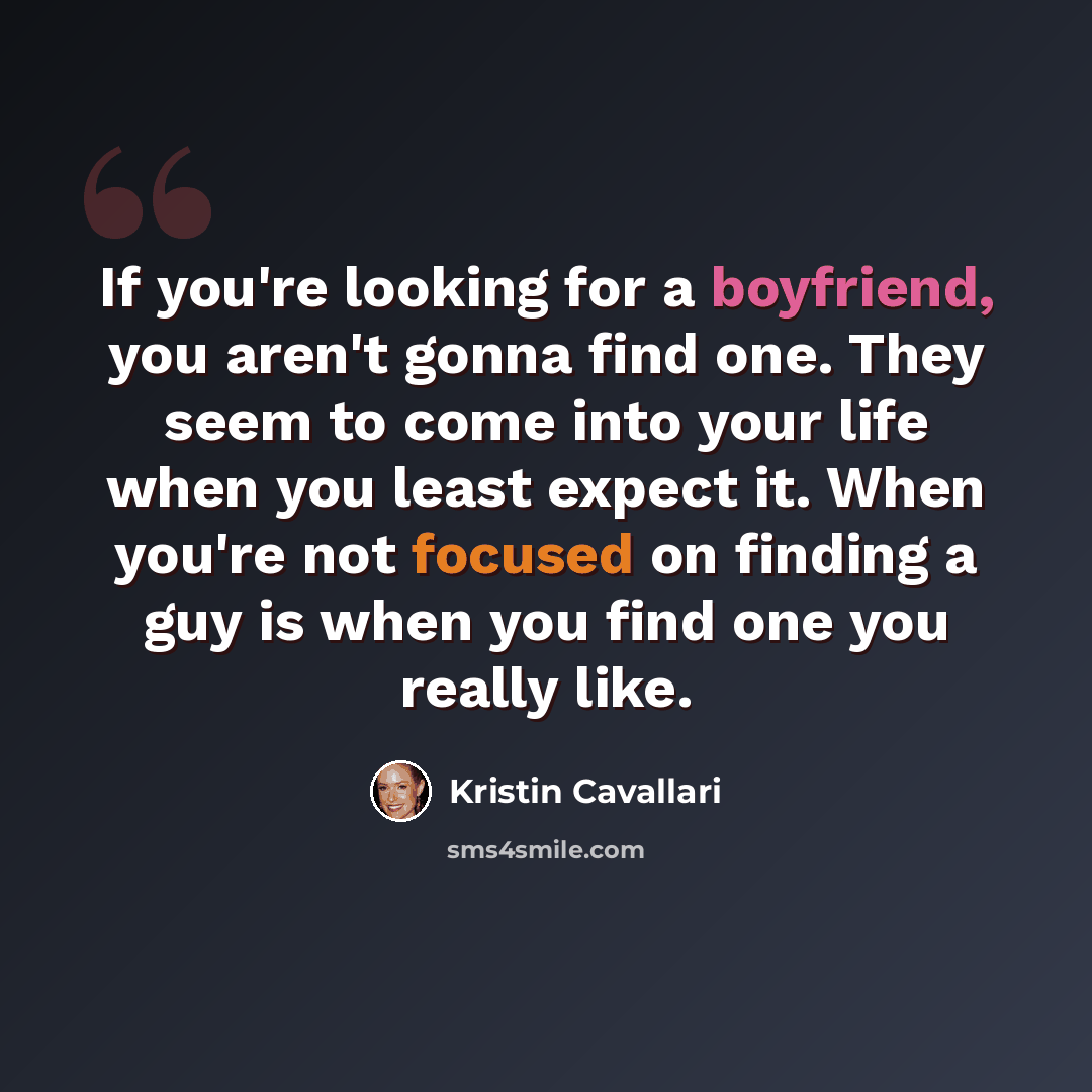“If you're looking for a boyfriend, you aren't gonna find one. They seem to come into your life when you least expect it. When you're not focused on finding a guy is when you find one you really like.” quote by Kristin Cavallari