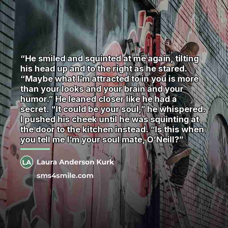 “He smiled and squinted at me again, tilting his head up and to the right as he stared. “Maybe what I’m attracted to in you is more than your looks and your brain and your humor.” He leaned closer like he had a secret. “It could be your soul,” he whispered. I pushed his cheek until he was squinting…” quote by Laura Anderson Kurk