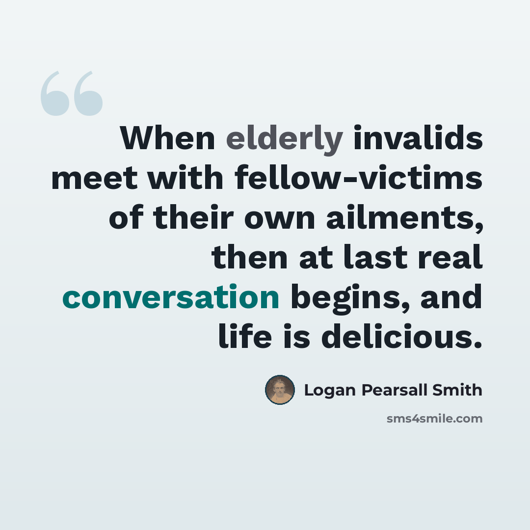 “When elderly invalids meet with fellow-victims of their own ailments, then at last real conversation begins, and life is delicious.” quote by Logan Pearsall Smith