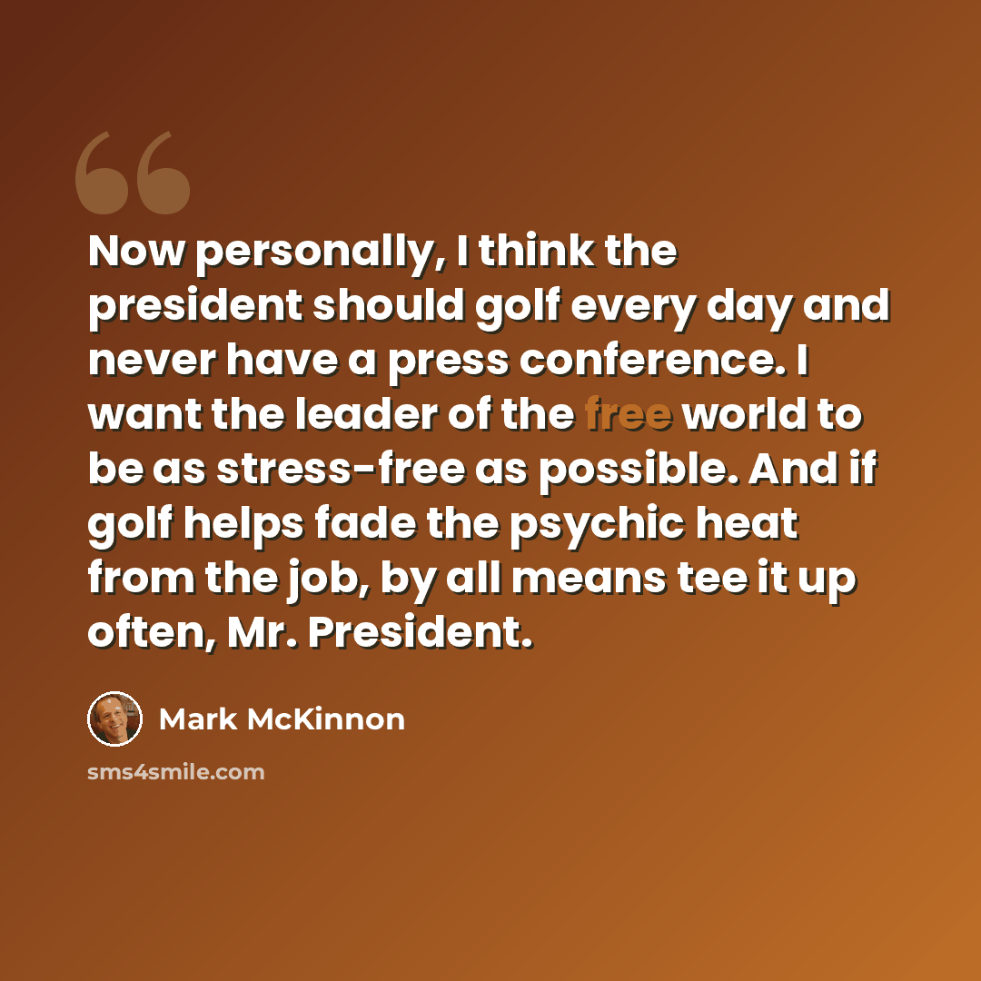 “Now personally, I think the president should golf every day and never have a press conference. I want the leader of the free world to be as stress-free as possible. And if golf helps fade the psychic heat from the job, by all means tee it up often, Mr. President.” quote by Mark McKinnon