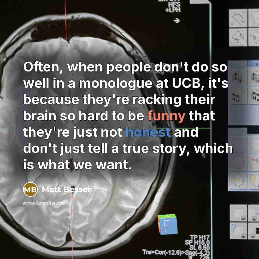 “Often, when people don't do so well in a monologue at UCB, it's because they're racking their brain so hard to be funny that they're just not honest and don't just tell a true story, which is what we want.” quote by Matt Besser