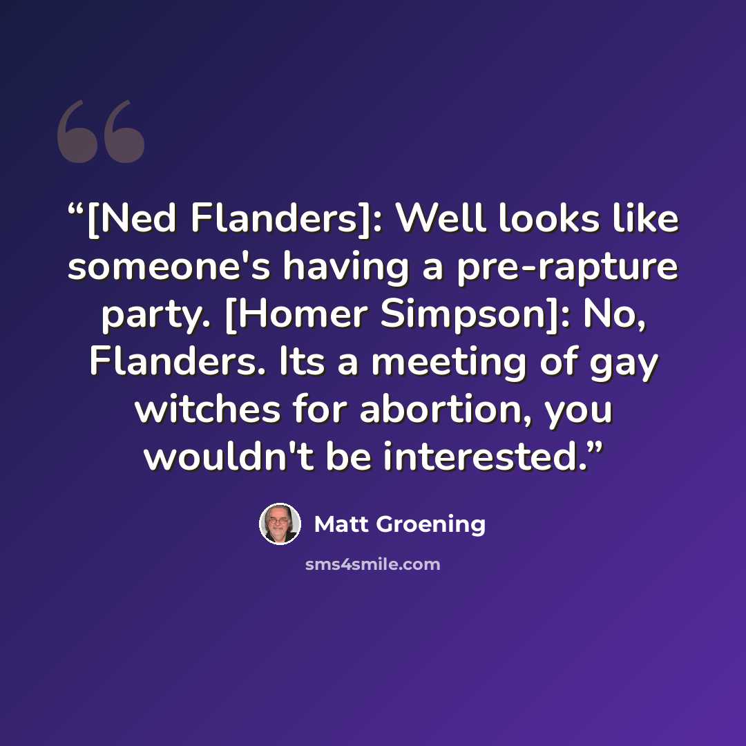 “[Ned Flanders]: Well looks like someone's having a pre-rapture party. [Homer Simpson]: No, Flanders. Its a meeting of gay witches for abortion, you wouldn't be interested.” quote by Matt Groening