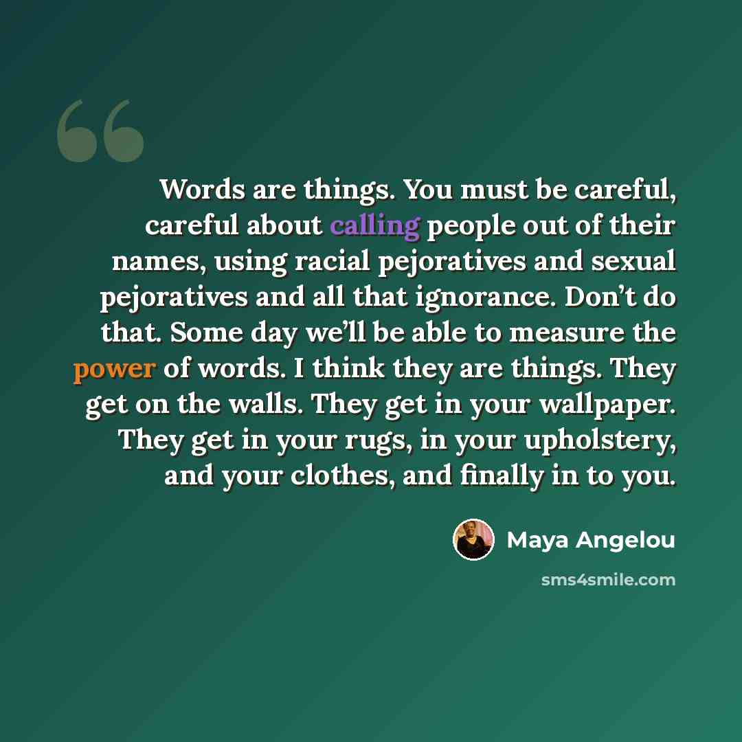 “Words are things. You must be careful, careful about calling people out of their names, using racial pejoratives and sexual pejoratives and all that ignorance. Don’t do that. Some day we’ll be able to measure the power of words. I think they are things. They get on the walls. They get in your…” quote by Maya Angelou