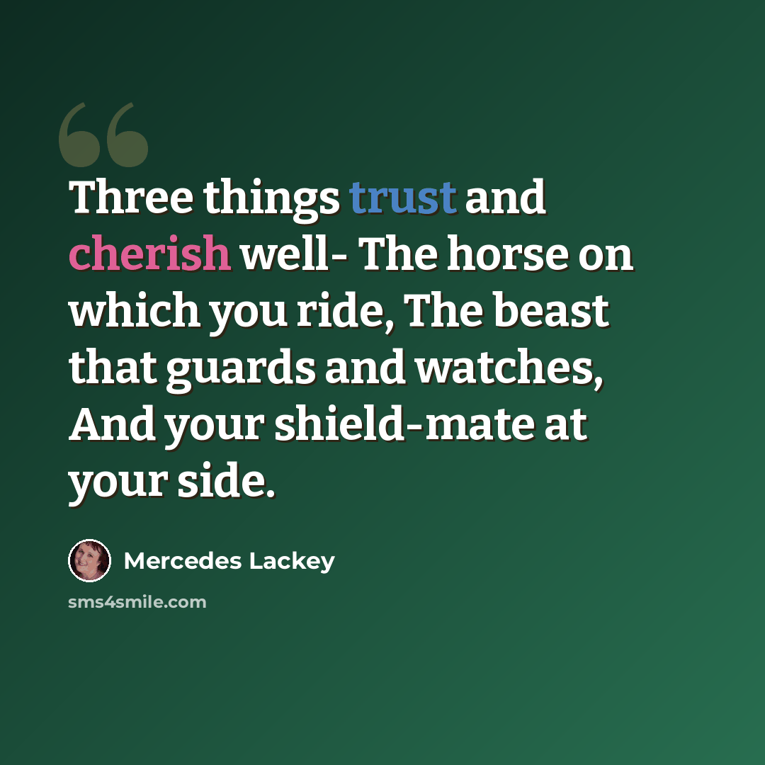 “Three things trust and cherish well- The horse on which you ride, The beast that guards and watches, And your shield-mate at your side.” quote by Mercedes Lackey