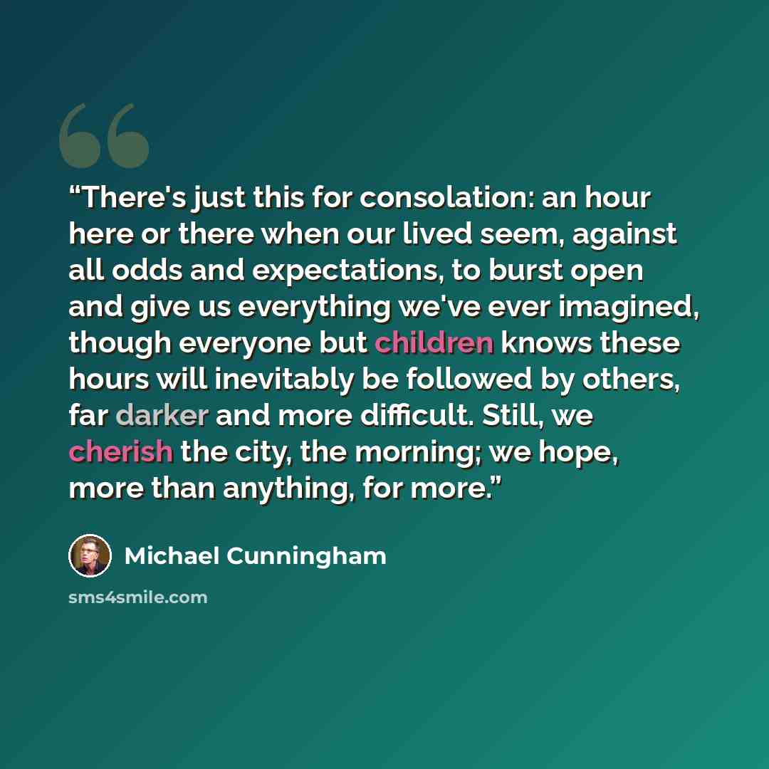 “There's just this for consolation: an hour here or there when our lived seem, against all odds and expectations, to burst open and give us everything we've ever imagined, though everyone but children knows these hours will inevitably be followed by others, far darker and more difficult. Still, we…” quote by Michael Cunningham