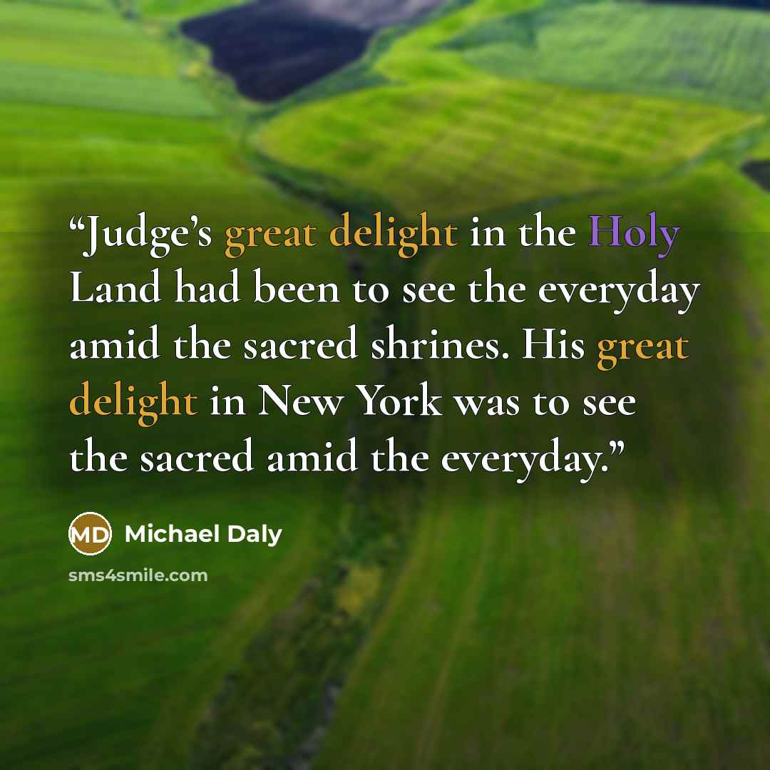 “Judge’s great delight in the Holy Land had been to see the everyday amid the sacred shrines. His great delight in New York was to see the sacred amid the everyday.” quote by Michael Daly