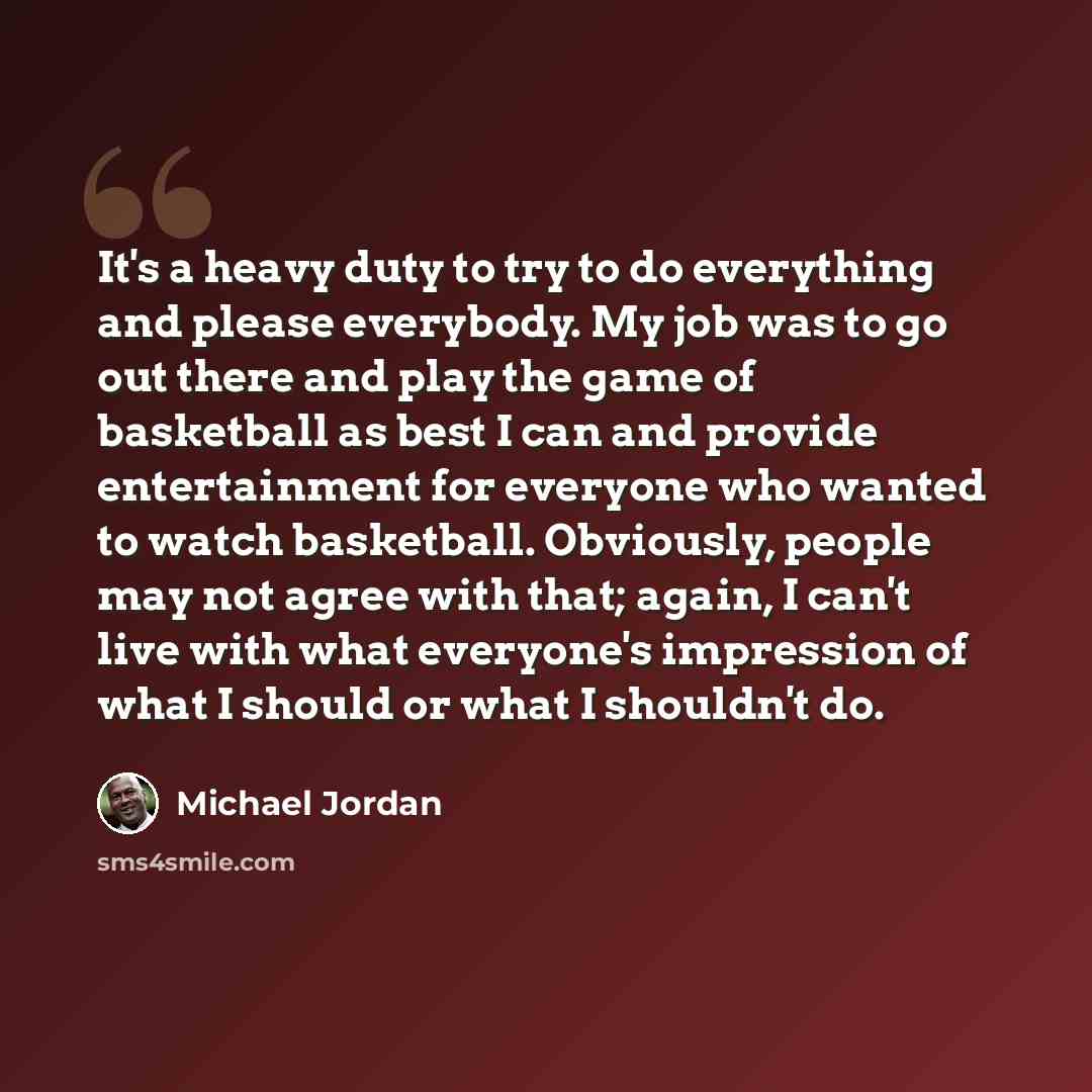 “It's a heavy duty to try to do everything and please everybody. My job was to go out there and play the game of basketball as best I can and provide entertainment for everyone who wanted to watch basketball. Obviously, people may not agree with that; again, I can't live with what everyone's…” quote by Michael Jordan