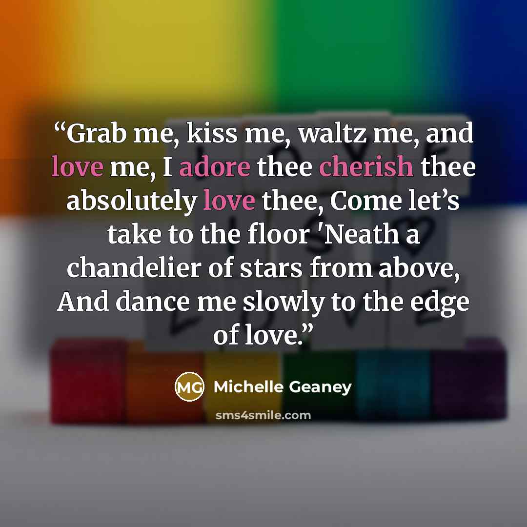 “Grab me, kiss me, waltz me, and love me, I adore thee cherish thee absolutely love thee, Come let’s take to the floor 'Neath a chandelier of stars from above, And dance me slowly to the edge of love.” quote by Michelle Geaney