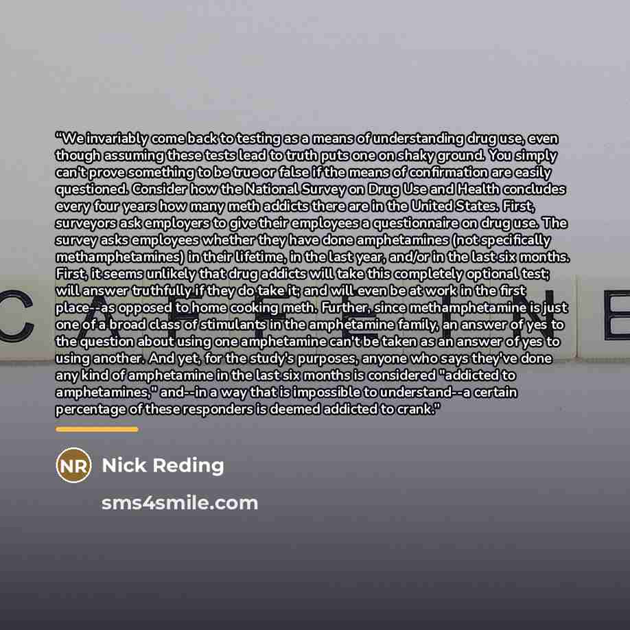 “We invariably come back to testing as a means of understanding drug use, even though assuming these tests lead to truth puts one on shaky ground. You simply can't prove something to be true or false if the means of confirmation are easily questioned. Consider how the National Survey on Drug Use…” quote by Nick Reding