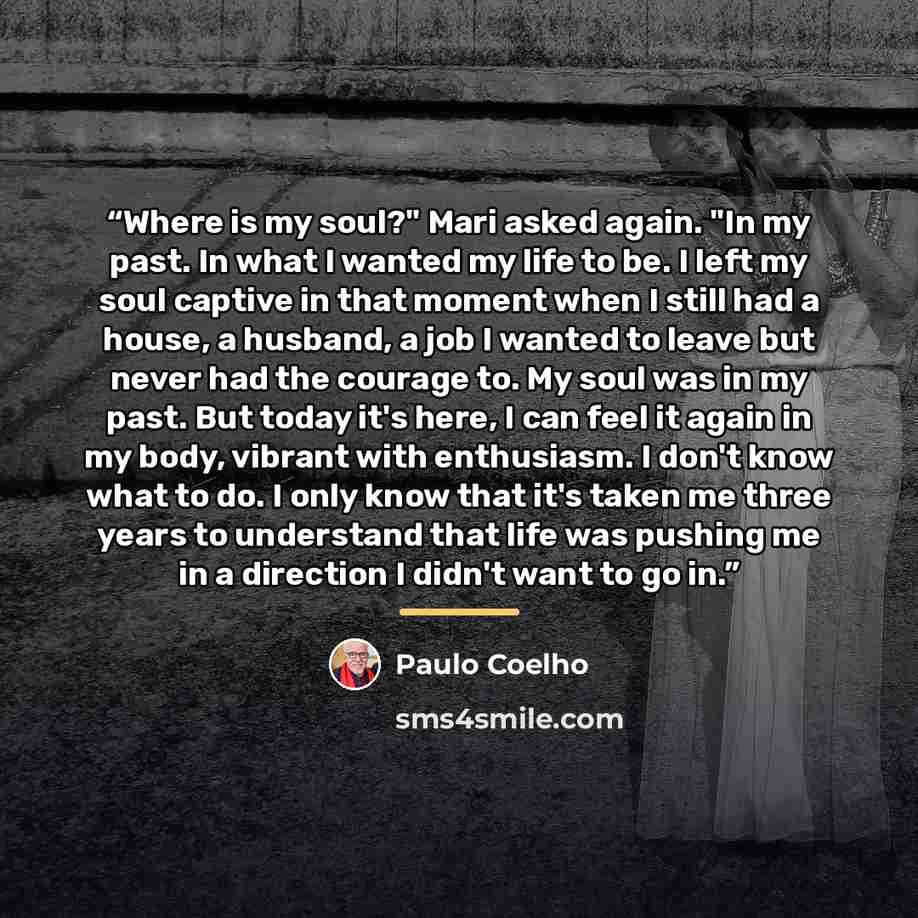 “Where is my soul?" Mari asked again. "In my past. In what I wanted my life to be. I left my soul captive in that moment when I still had a house, a husband, a job I wanted to leave but never had the courage to. My soul was in my past. But today it's here, I can feel it again in my body, vibrant…” quote by Paulo Coelho