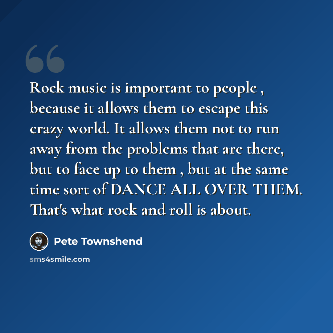 “Rock music is important to people , because it allows them to escape this crazy world. It allows them not to run away from the problems that are there, but to face up to them , but at the same time sort of DANCE ALL OVER THEM. That's what rock and roll is about.” quote by Pete Townshend