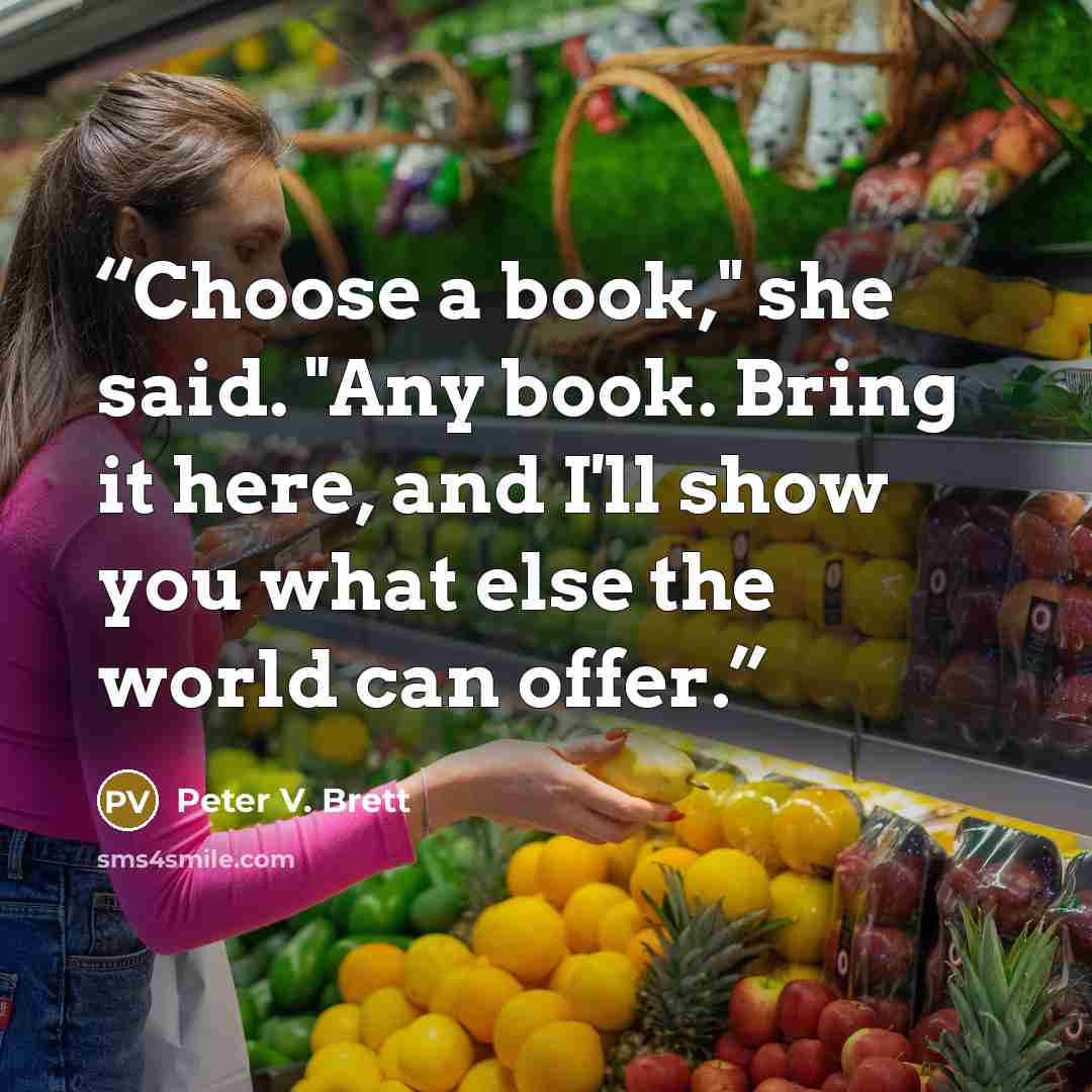 “Choose a book," she said. "Any book. Bring it here, and I'll show you what else the world can offer.” quote by Peter V. Brett