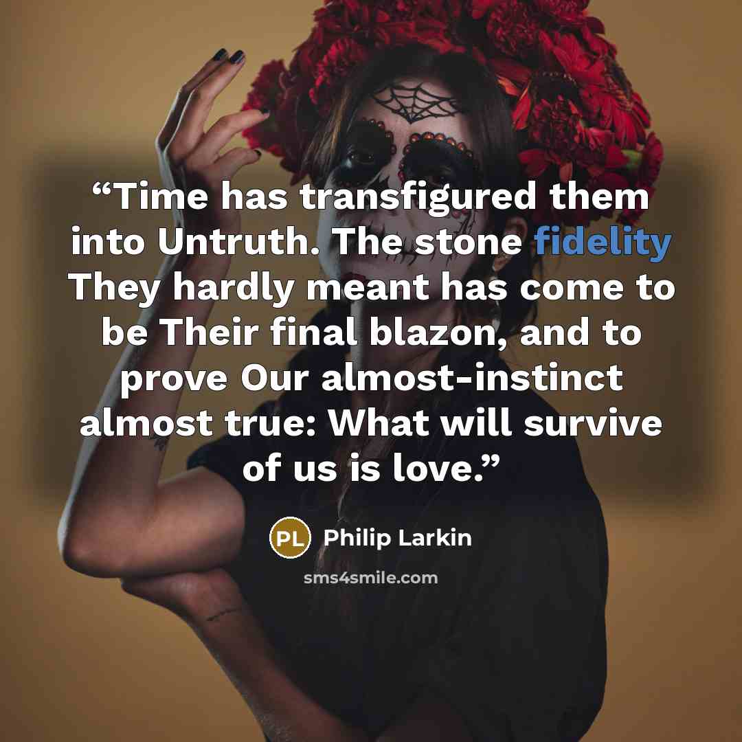“Time has transfigured them into Untruth. The stone fidelity They hardly meant has come to be Their final blazon, and to prove Our almost-instinct almost true: What will survive of us is love.” quote by Philip Larkin