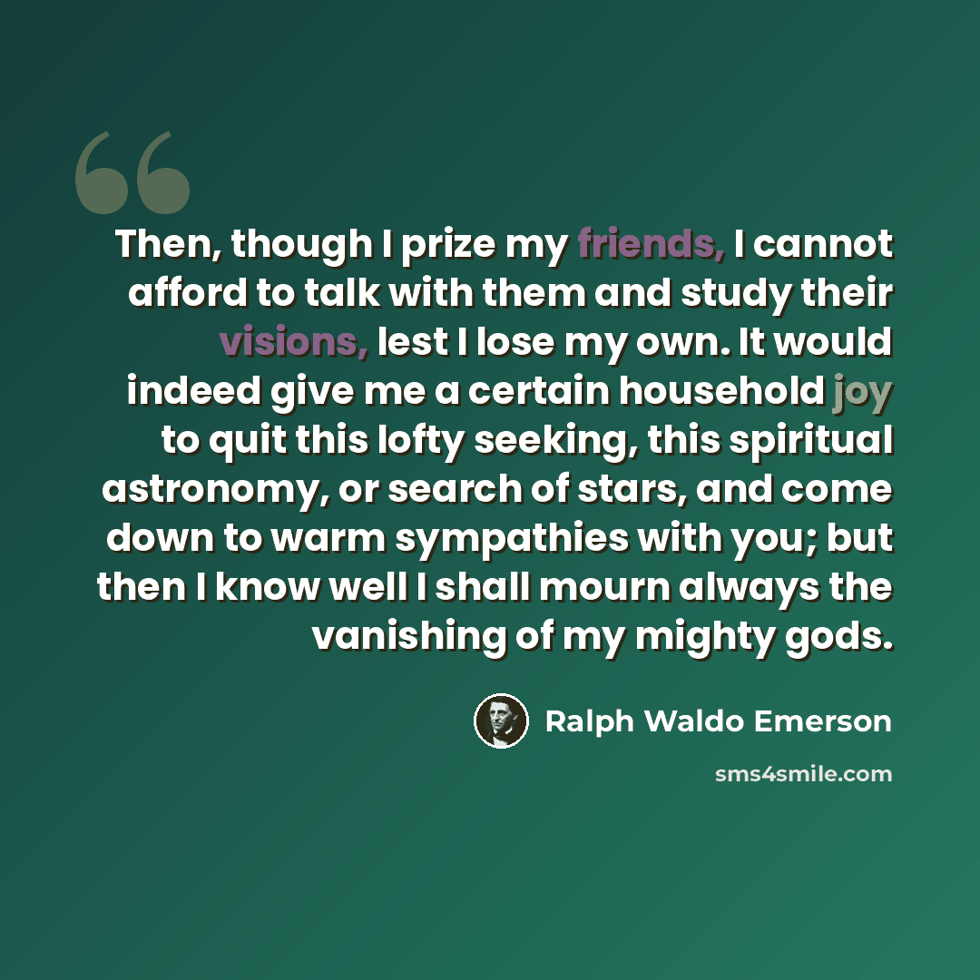 “Then, though I prize my friends, I cannot afford to talk with them and study their visions, lest I lose my own. It would indeed give me a certain household joy to quit this lofty seeking, this spiritual astronomy, or search of stars, and come down to warm sympathies with you; but then I know well…” quote by Ralph Waldo Emerson