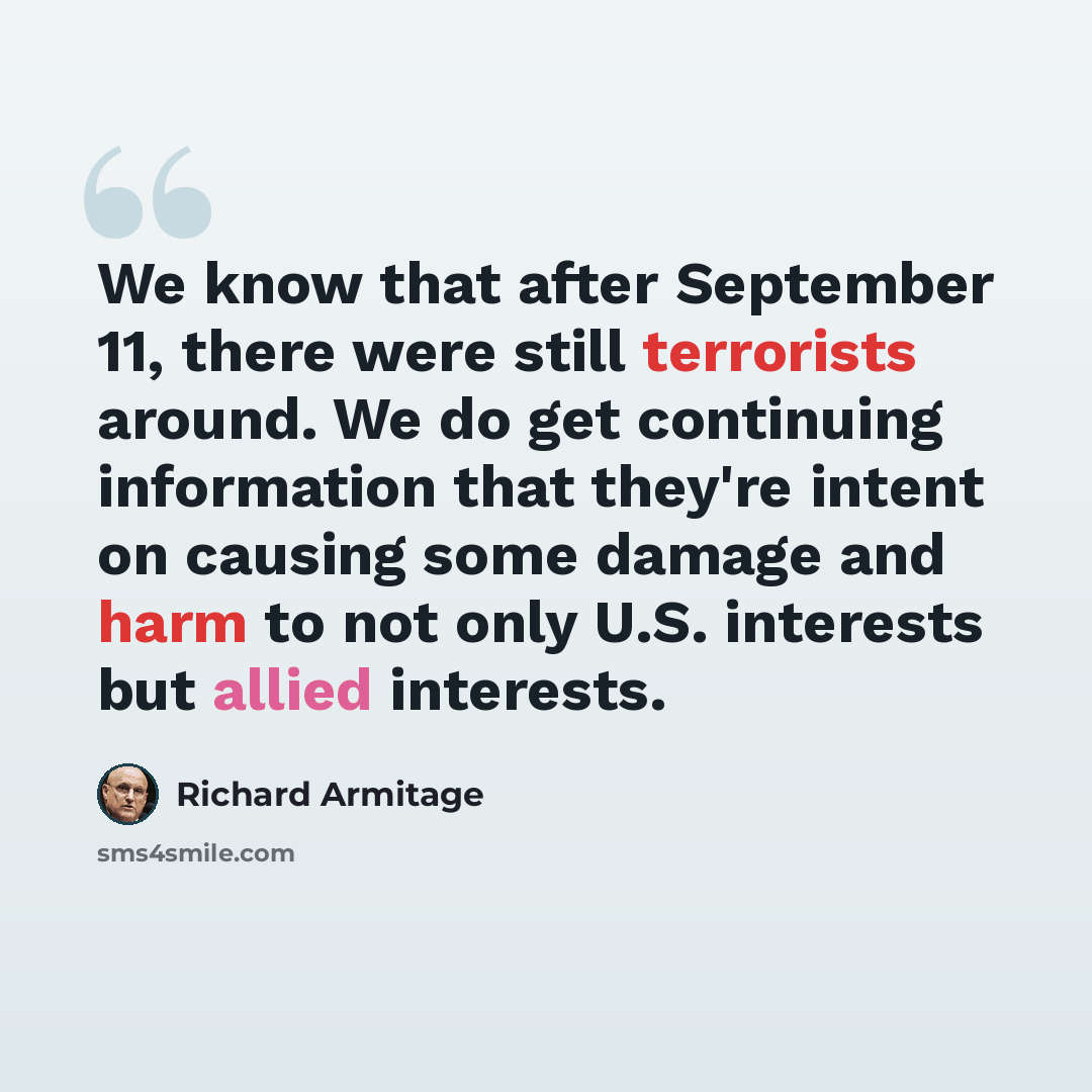 “We know that after September 11, there were still terrorists around. We do get continuing information that they're intent on causing some damage and harm to not only U.S. interests but allied interests.” quote by Richard Armitage