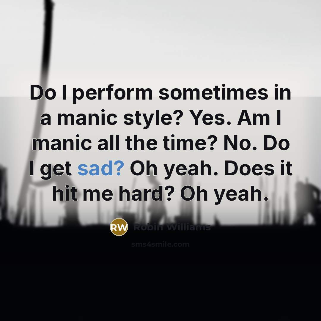 “Do I perform sometimes in a manic style? Yes. Am I manic all the time? No. Do I get sad? Oh yeah. Does it hit me hard? Oh yeah.” quote by Robin Williams
