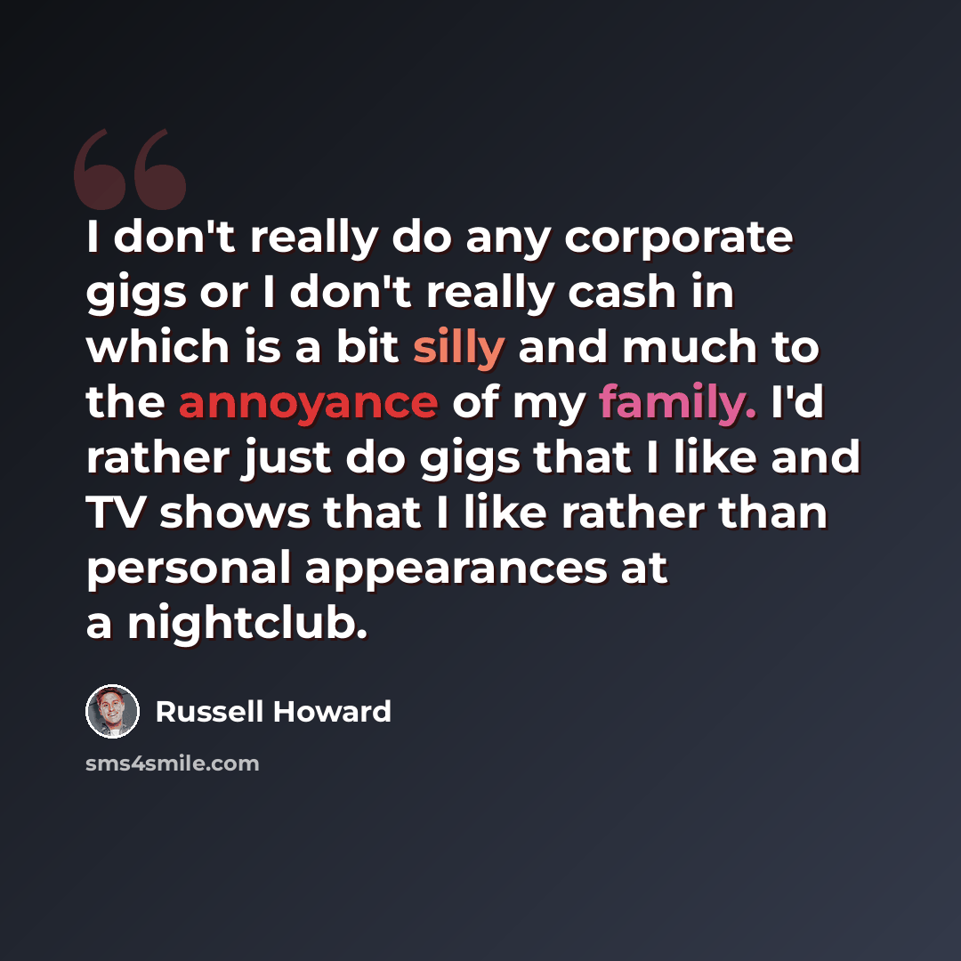 “I don't really do any corporate gigs or I don't really cash in which is a bit silly and much to the annoyance of my family. I'd rather just do gigs that I like and TV shows that I like rather than personal appearances at a nightclub.” quote by Russell Howard