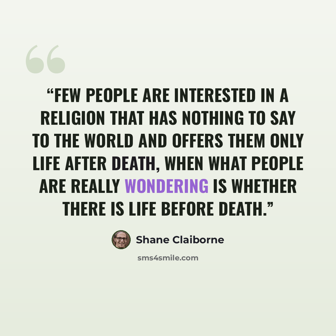 “Few people are interested in a religion that has nothing to say to the world and offers them only life after death, when what people are really wondering is whether there is life before death.” quote by Shane Claiborne