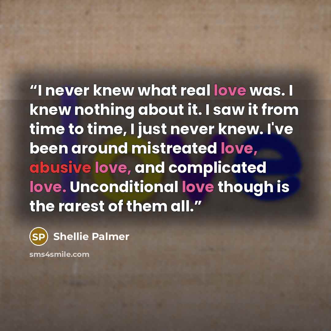 “I never knew what real love was. I knew nothing about it. I saw it from time to time, I just never knew. I've been around mistreated love, abusive love, and complicated love. Unconditional love though is the rarest of them all.” quote by Shellie Palmer