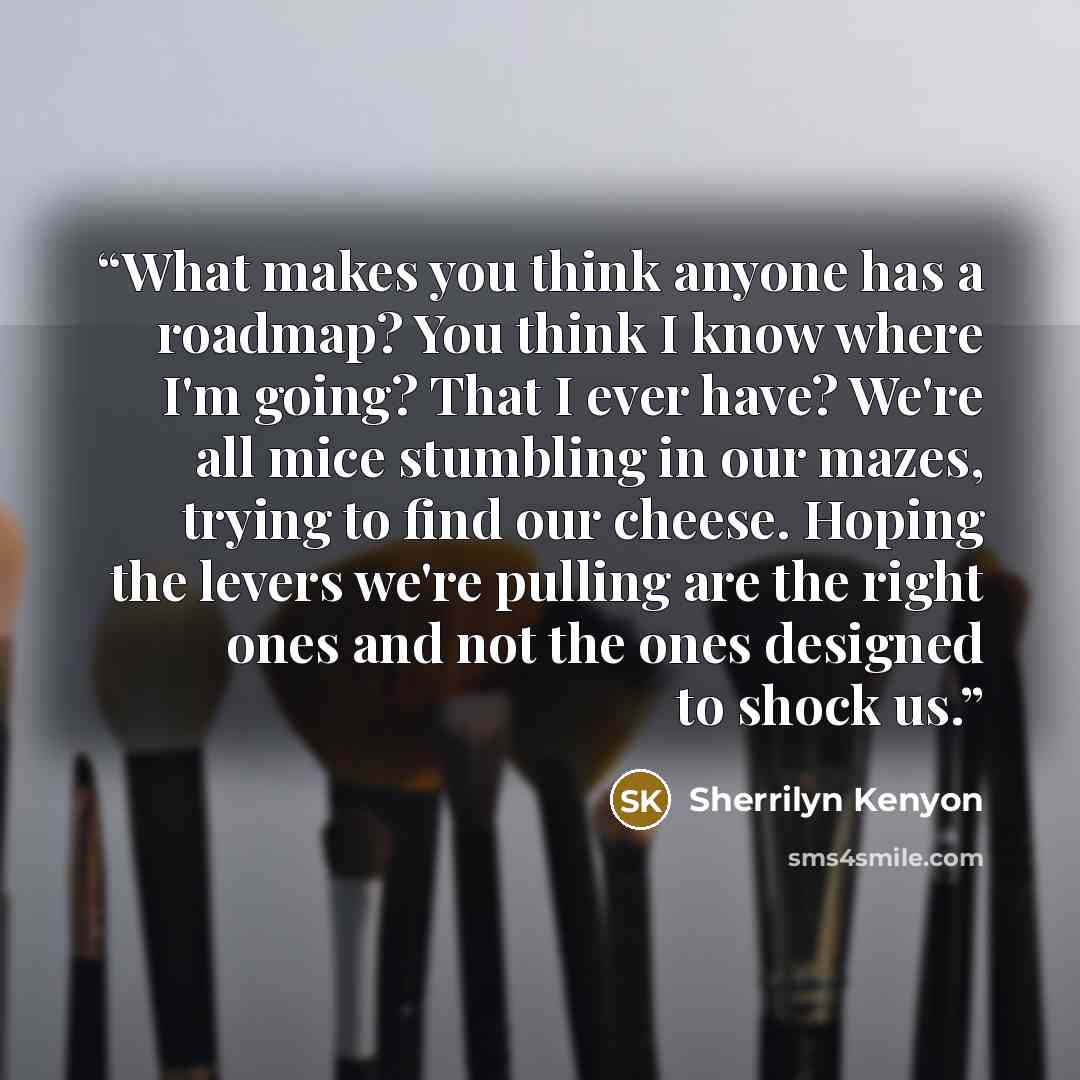 “What makes you think anyone has a roadmap? You think I know where I'm going? That I ever have? We're all mice stumbling in our mazes, trying to find our cheese. Hoping the levers we're pulling are the right ones and not the ones designed to shock us.” quote by Sherrilyn Kenyon
