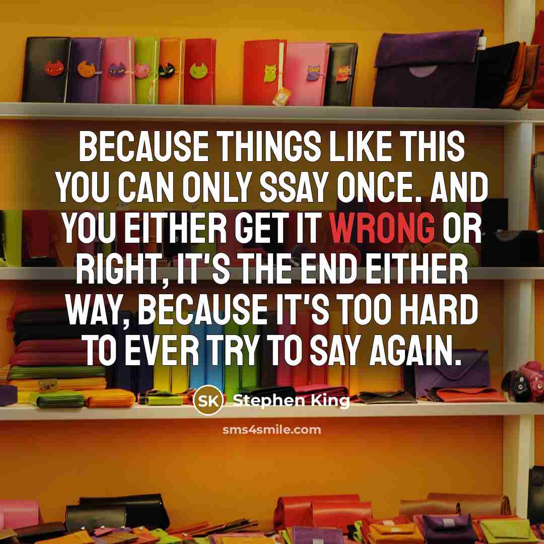 “Because things like this you can only ssay once. And you either get it wrong or right, it's the end either way, because it's too hard to ever try to say again.” quote by Stephen King