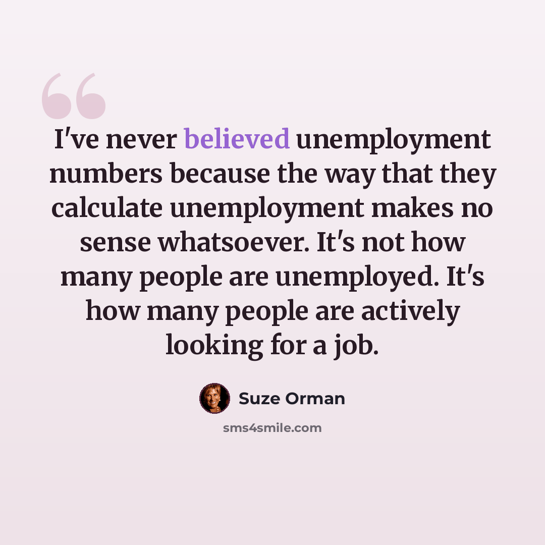 “I've never believed unemployment numbers because the way that they calculate unemployment makes no sense whatsoever. It's not how many people are unemployed. It's how many people are actively looking for a job.” quote by Suze Orman