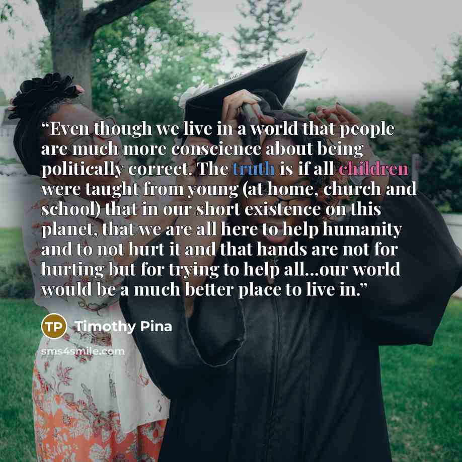 “Even though we live in a world that people are much more conscience about being politically correct. The truth is if all children were taught from young (at home, church and school) that in our short existence on this planet, that we are all here to help humanity and to not hurt it and that hands…” quote by Timothy Pina