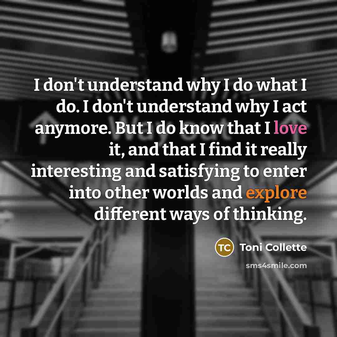 “I don't understand why I do what I do. I don't understand why I act anymore. But I do know that I love it, and that I find it really interesting and satisfying to enter into other worlds and explore different ways of thinking.” quote by Toni Collette