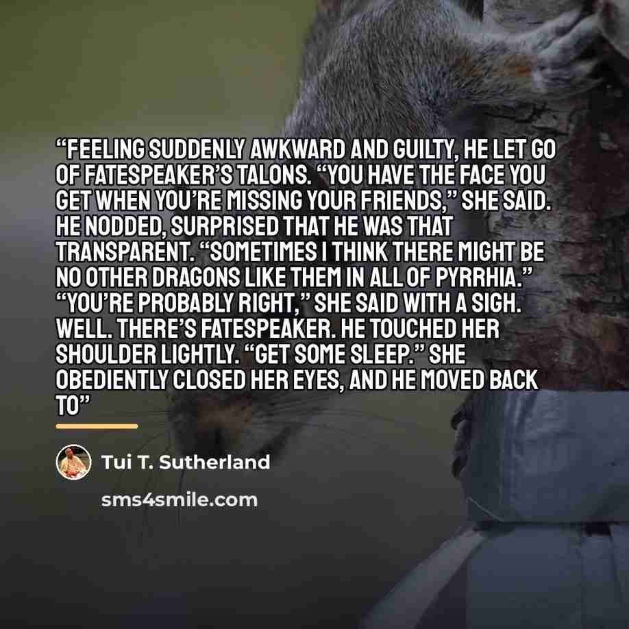 “Feeling suddenly awkward and guilty, he let go of Fatespeaker’s talons. “You have the face you get when you’re missing your friends,” she said. He nodded, surprised that he was that transparent. “Sometimes I think there might be no other dragons like them in all of Pyrrhia.” “You’re probably…” quote by Tui T. Sutherland