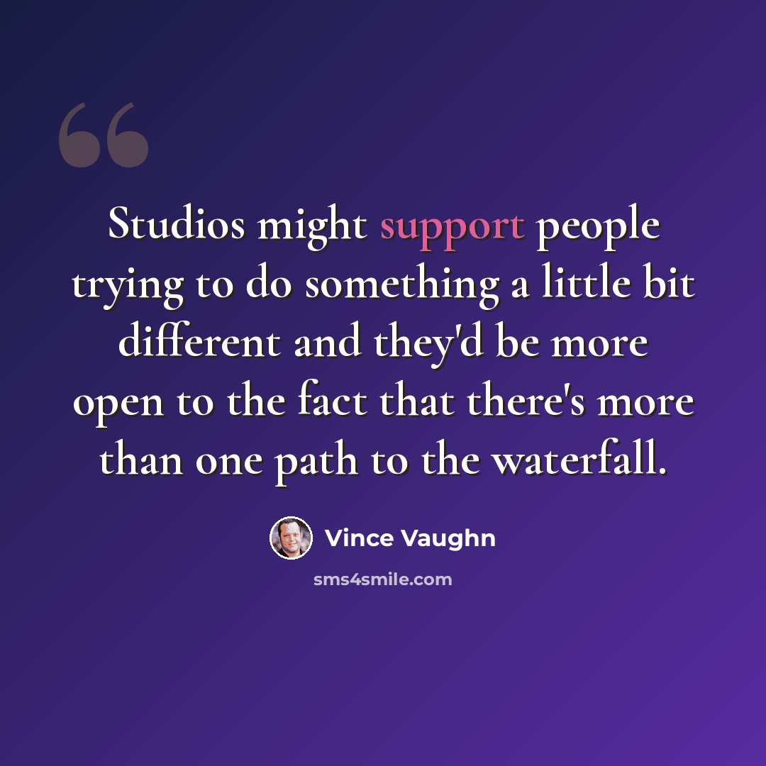 “Studios might support people trying to do something a little bit different and they'd be more open to the fact that there's more than one path to the waterfall.” quote by Vince Vaughn
