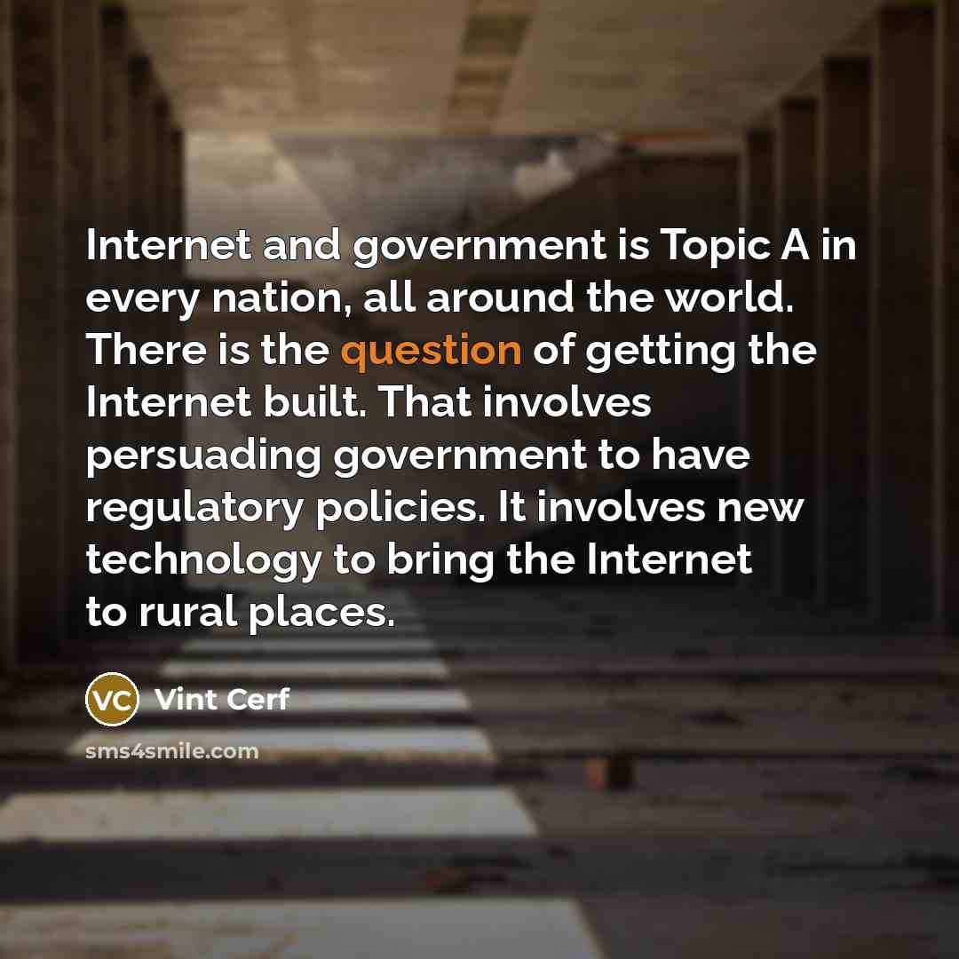 “Internet and government is Topic A in every nation, all around the world. There is the question of getting the Internet built. That involves persuading government to have regulatory policies. It involves new technology to bring the Internet to rural places.” quote by Vint Cerf