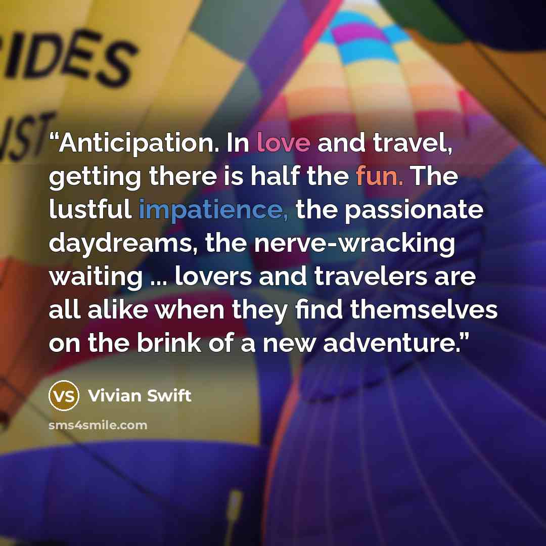 “Anticipation. In love and travel, getting there is half the fun. The lustful impatience, the passionate daydreams, the nerve-wracking waiting ... lovers and travelers are all alike when they find themselves on the brink of a new adventure.” quote by Vivian Swift