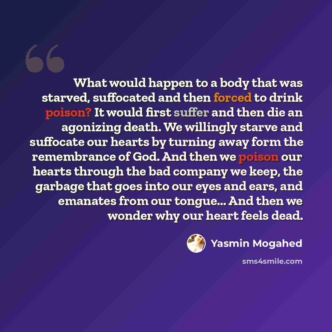“What would happen to a body that was starved, suffocated and then forced to drink poison? It would first suffer and then die an agonizing death. We willingly starve and suffocate our hearts by turning away form the remembrance of God. And then we poison our hearts through the bad company we keep…” quote by Yasmin Mogahed