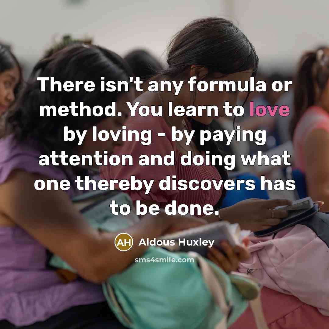 “There isn't any formula or method. You learn to love by loving - by paying attention and doing what one thereby discovers has to be done.” quote by Aldous Huxley