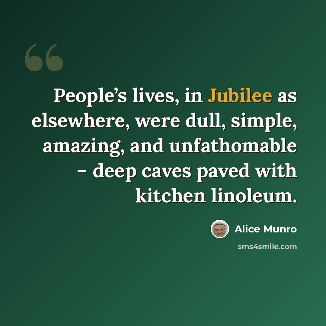 “People’s lives, in Jubilee as elsewhere, were dull, simple, amazing, and unfathomable – deep caves paved with kitchen linoleum.” quote by Alice Munro
